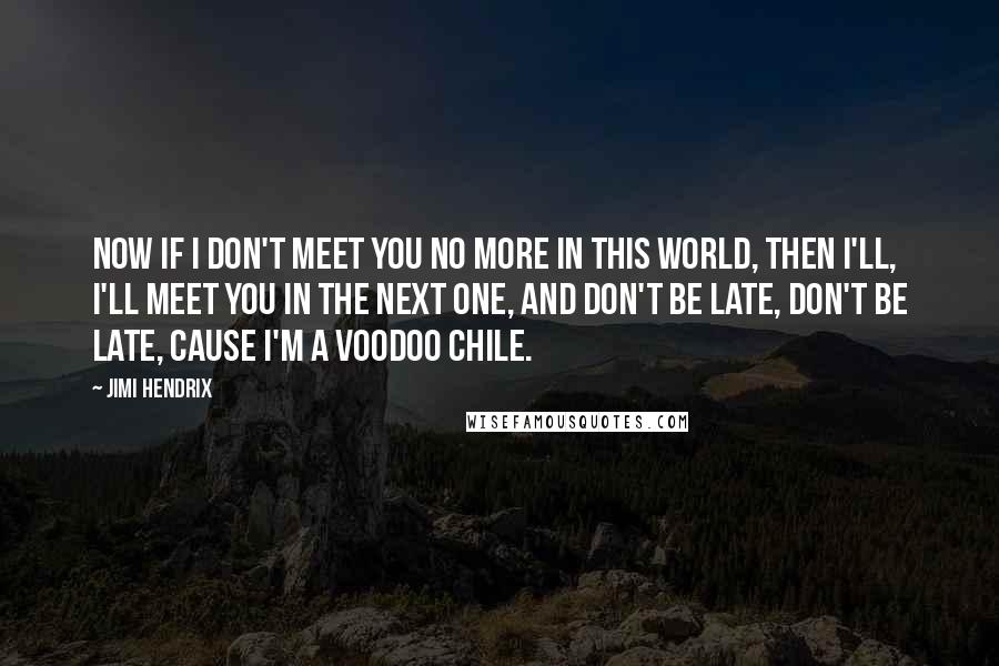 Jimi Hendrix Quotes: Now if I don't meet you no more in this world, then I'll, I'll meet you in the next one, and don't be late, don't be late, cause I'm a voodoo chile.