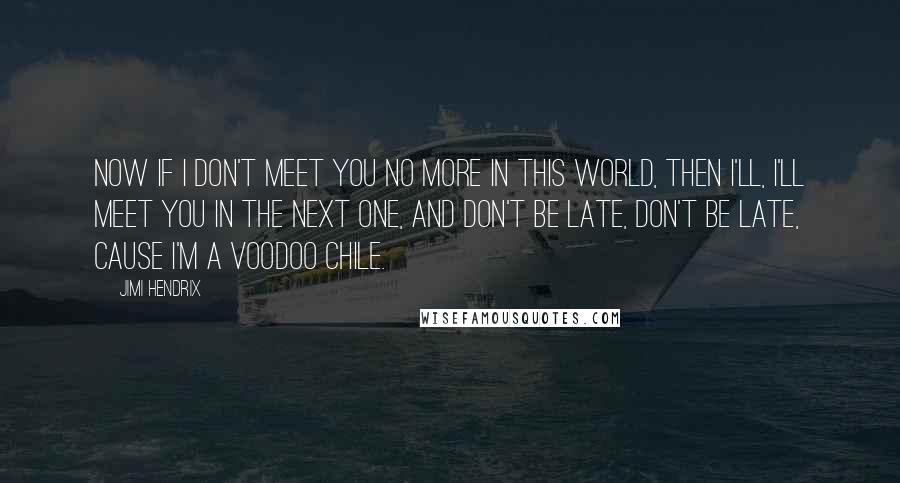 Jimi Hendrix Quotes: Now if I don't meet you no more in this world, then I'll, I'll meet you in the next one, and don't be late, don't be late, cause I'm a voodoo chile.