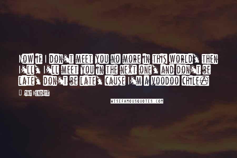 Jimi Hendrix Quotes: Now if I don't meet you no more in this world, then I'll, I'll meet you in the next one, and don't be late, don't be late, cause I'm a voodoo chile.