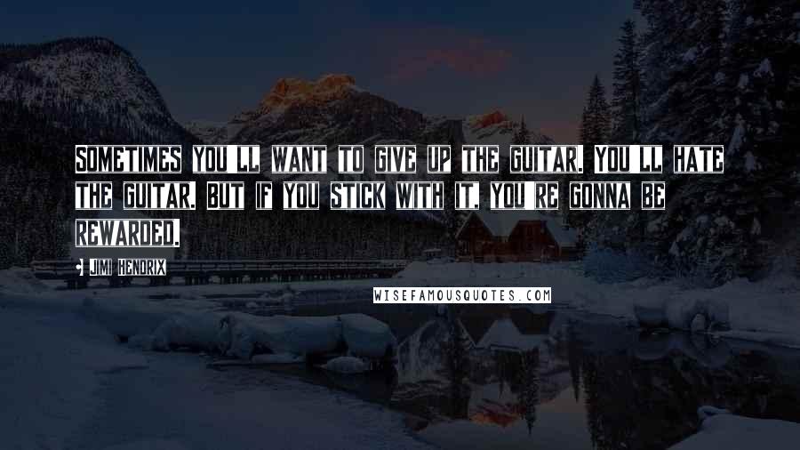 Jimi Hendrix Quotes: Sometimes you'll want to give up the guitar. You'll hate the guitar. But if you stick with it, you're gonna be rewarded.