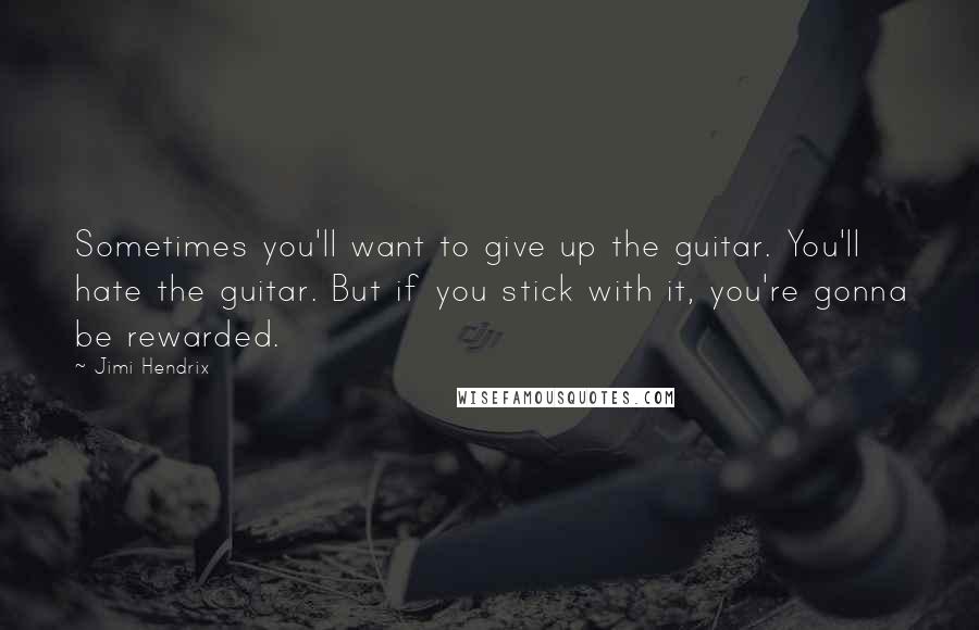 Jimi Hendrix Quotes: Sometimes you'll want to give up the guitar. You'll hate the guitar. But if you stick with it, you're gonna be rewarded.