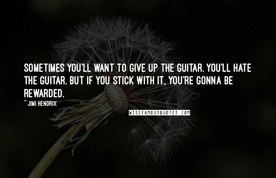 Jimi Hendrix Quotes: Sometimes you'll want to give up the guitar. You'll hate the guitar. But if you stick with it, you're gonna be rewarded.