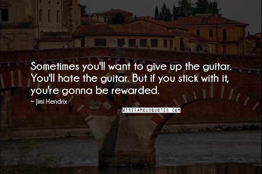 Jimi Hendrix Quotes: Sometimes you'll want to give up the guitar. You'll hate the guitar. But if you stick with it, you're gonna be rewarded.