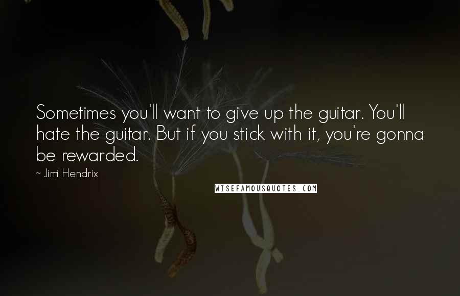 Jimi Hendrix Quotes: Sometimes you'll want to give up the guitar. You'll hate the guitar. But if you stick with it, you're gonna be rewarded.