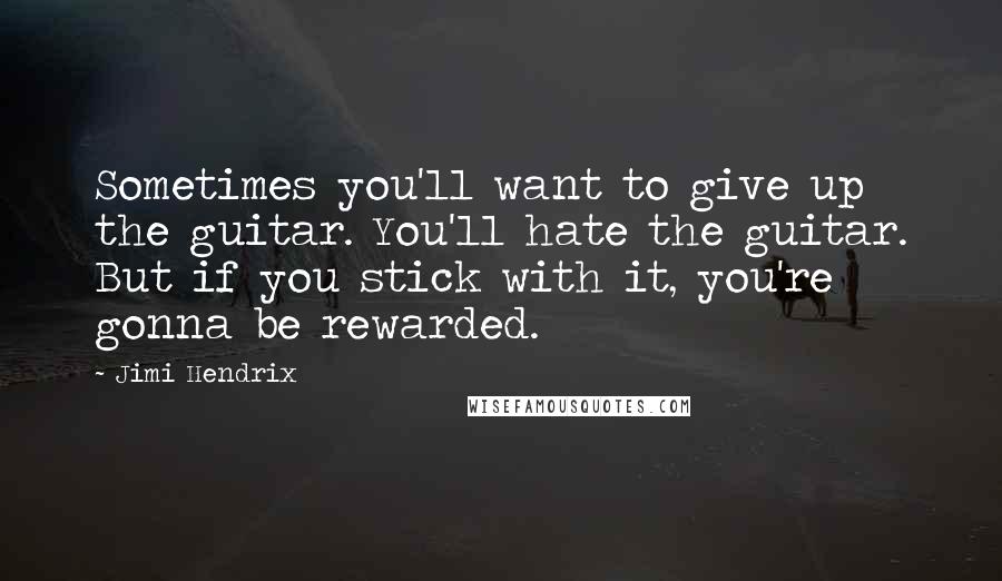 Jimi Hendrix Quotes: Sometimes you'll want to give up the guitar. You'll hate the guitar. But if you stick with it, you're gonna be rewarded.