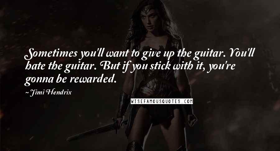 Jimi Hendrix Quotes: Sometimes you'll want to give up the guitar. You'll hate the guitar. But if you stick with it, you're gonna be rewarded.