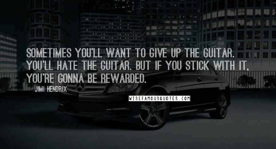Jimi Hendrix Quotes: Sometimes you'll want to give up the guitar. You'll hate the guitar. But if you stick with it, you're gonna be rewarded.
