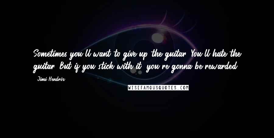 Jimi Hendrix Quotes: Sometimes you'll want to give up the guitar. You'll hate the guitar. But if you stick with it, you're gonna be rewarded.