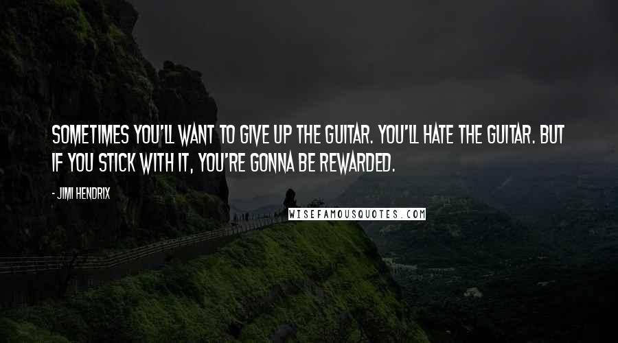 Jimi Hendrix Quotes: Sometimes you'll want to give up the guitar. You'll hate the guitar. But if you stick with it, you're gonna be rewarded.