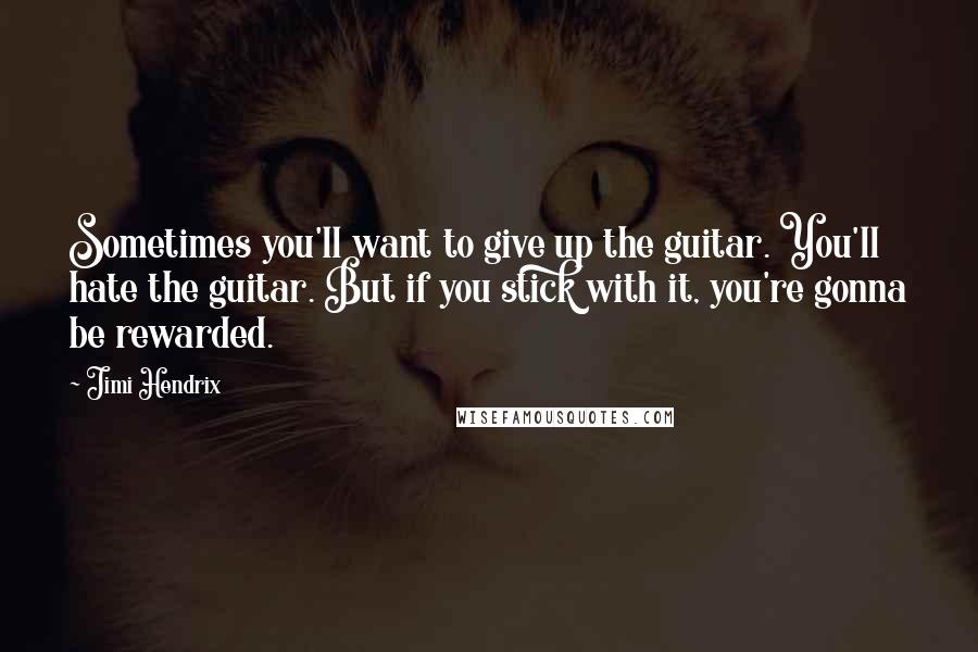 Jimi Hendrix Quotes: Sometimes you'll want to give up the guitar. You'll hate the guitar. But if you stick with it, you're gonna be rewarded.