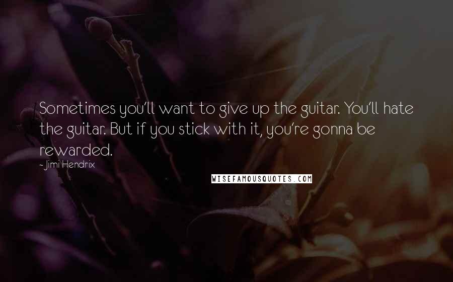 Jimi Hendrix Quotes: Sometimes you'll want to give up the guitar. You'll hate the guitar. But if you stick with it, you're gonna be rewarded.