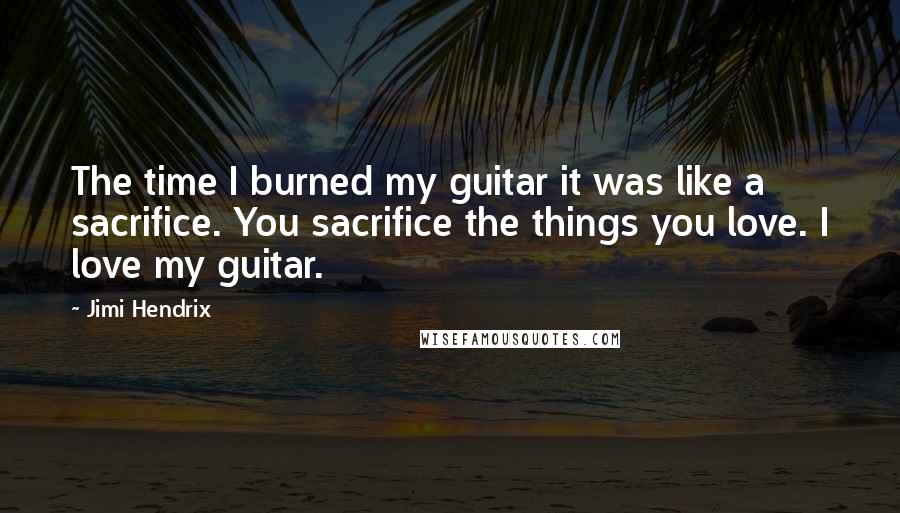 Jimi Hendrix Quotes: The time I burned my guitar it was like a sacrifice. You sacrifice the things you love. I love my guitar.