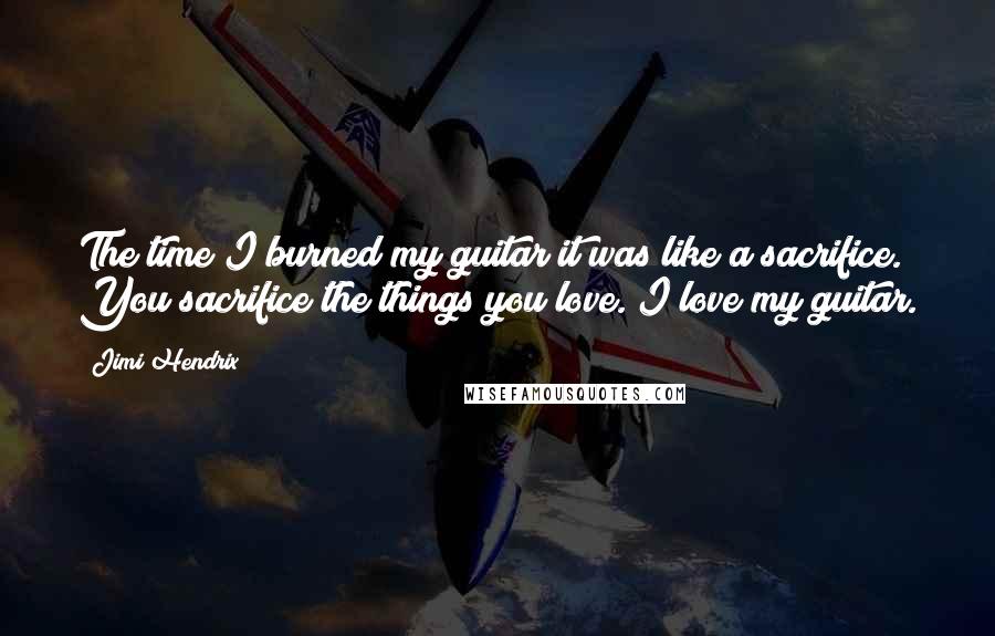 Jimi Hendrix Quotes: The time I burned my guitar it was like a sacrifice. You sacrifice the things you love. I love my guitar.