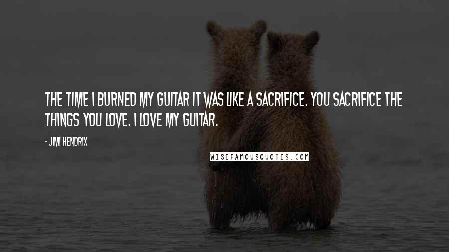 Jimi Hendrix Quotes: The time I burned my guitar it was like a sacrifice. You sacrifice the things you love. I love my guitar.
