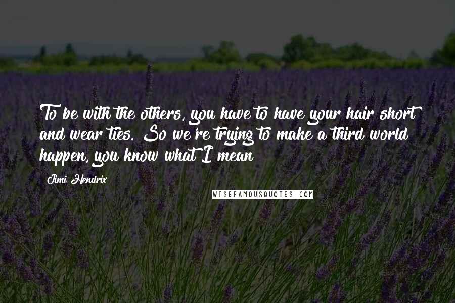 Jimi Hendrix Quotes: To be with the others, you have to have your hair short and wear ties. So we're trying to make a third world happen, you know what I mean?