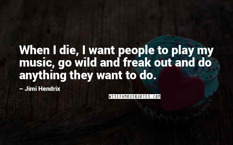 Jimi Hendrix Quotes: When I die, I want people to play my music, go wild and freak out and do anything they want to do.