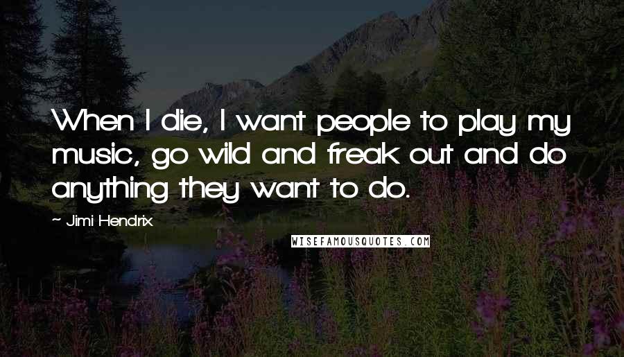 Jimi Hendrix Quotes: When I die, I want people to play my music, go wild and freak out and do anything they want to do.