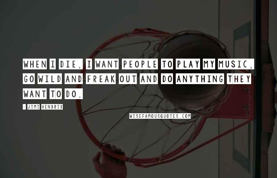 Jimi Hendrix Quotes: When I die, I want people to play my music, go wild and freak out and do anything they want to do.