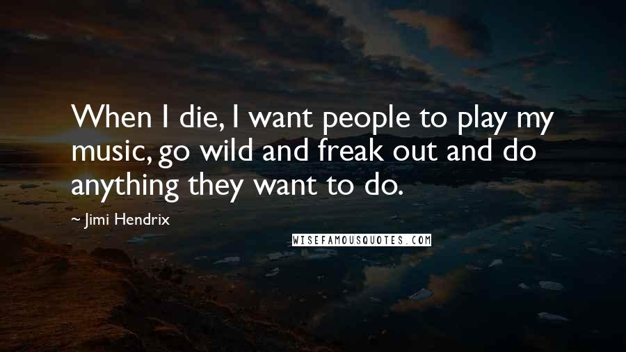 Jimi Hendrix Quotes: When I die, I want people to play my music, go wild and freak out and do anything they want to do.