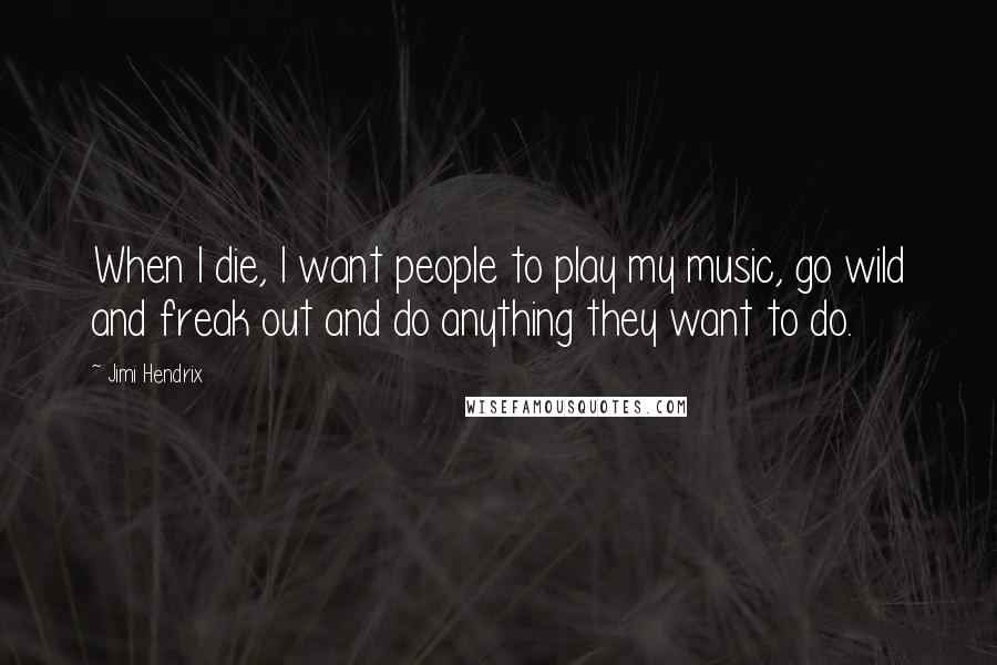 Jimi Hendrix Quotes: When I die, I want people to play my music, go wild and freak out and do anything they want to do.