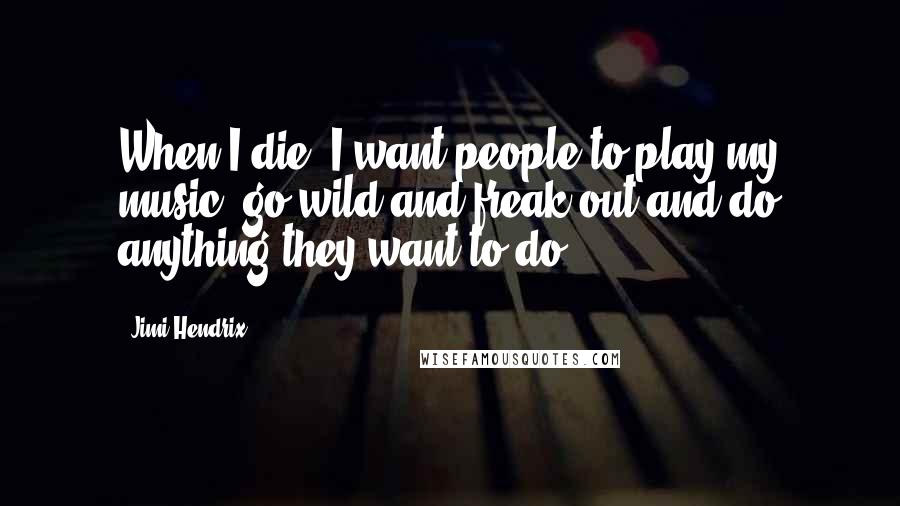 Jimi Hendrix Quotes: When I die, I want people to play my music, go wild and freak out and do anything they want to do.