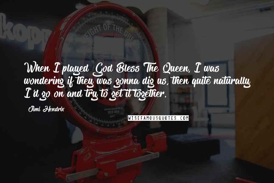 Jimi Hendrix Quotes: When I played God Bless The Queen, I was wondering if they was gonna dig us, then quite naturally I'd go on and try to get it together.