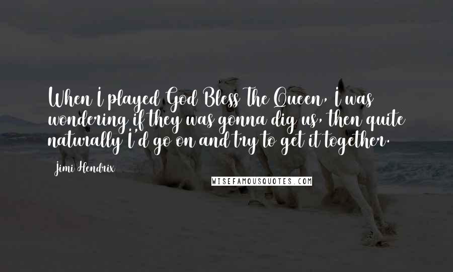 Jimi Hendrix Quotes: When I played God Bless The Queen, I was wondering if they was gonna dig us, then quite naturally I'd go on and try to get it together.
