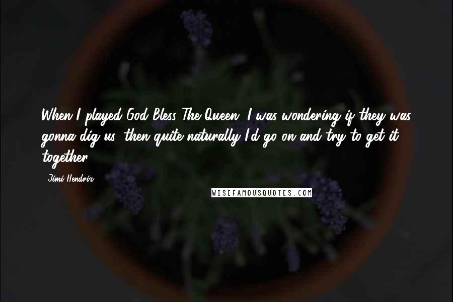 Jimi Hendrix Quotes: When I played God Bless The Queen, I was wondering if they was gonna dig us, then quite naturally I'd go on and try to get it together.