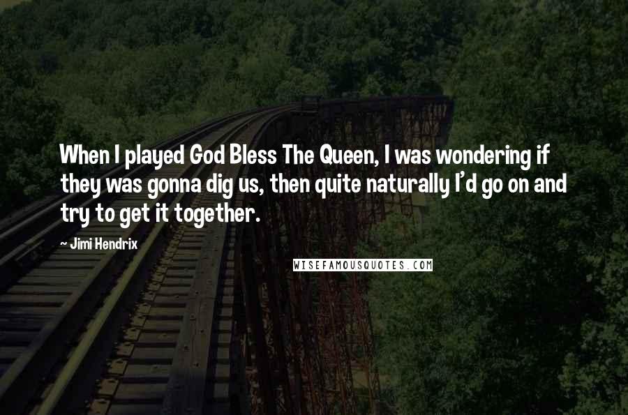 Jimi Hendrix Quotes: When I played God Bless The Queen, I was wondering if they was gonna dig us, then quite naturally I'd go on and try to get it together.