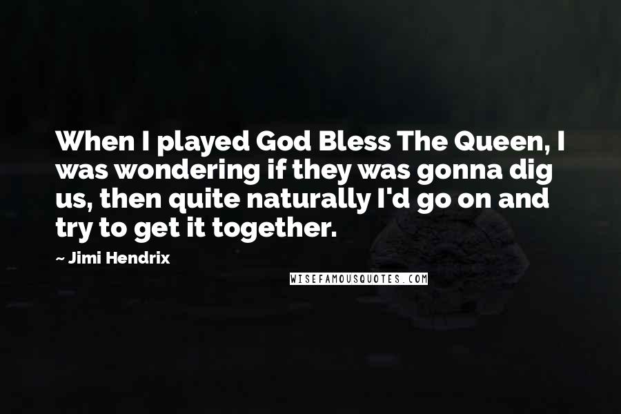 Jimi Hendrix Quotes: When I played God Bless The Queen, I was wondering if they was gonna dig us, then quite naturally I'd go on and try to get it together.