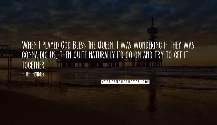 Jimi Hendrix Quotes: When I played God Bless The Queen, I was wondering if they was gonna dig us, then quite naturally I'd go on and try to get it together.