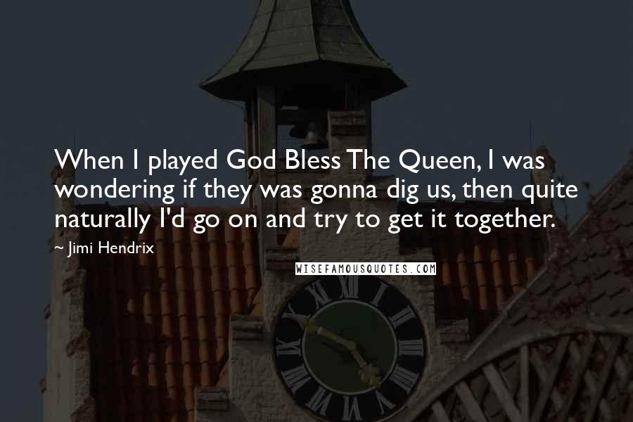 Jimi Hendrix Quotes: When I played God Bless The Queen, I was wondering if they was gonna dig us, then quite naturally I'd go on and try to get it together.