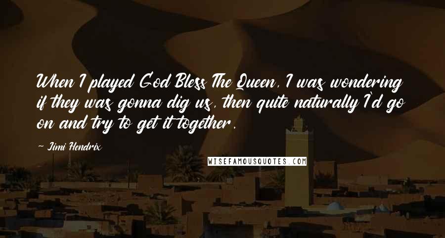 Jimi Hendrix Quotes: When I played God Bless The Queen, I was wondering if they was gonna dig us, then quite naturally I'd go on and try to get it together.