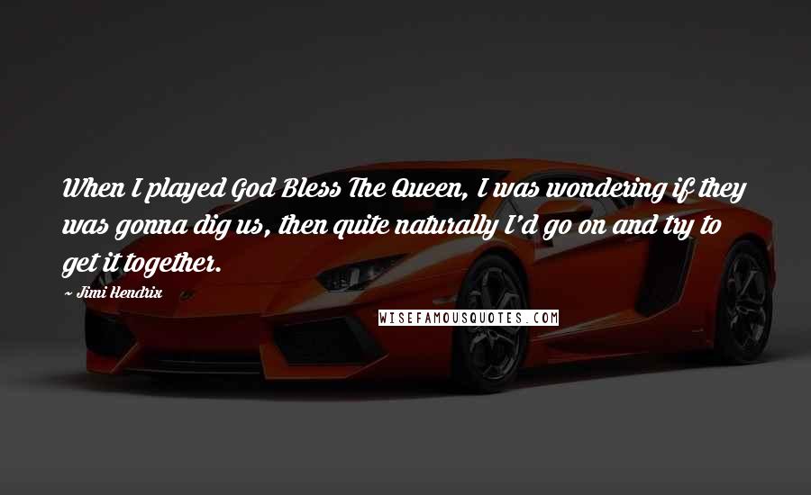 Jimi Hendrix Quotes: When I played God Bless The Queen, I was wondering if they was gonna dig us, then quite naturally I'd go on and try to get it together.