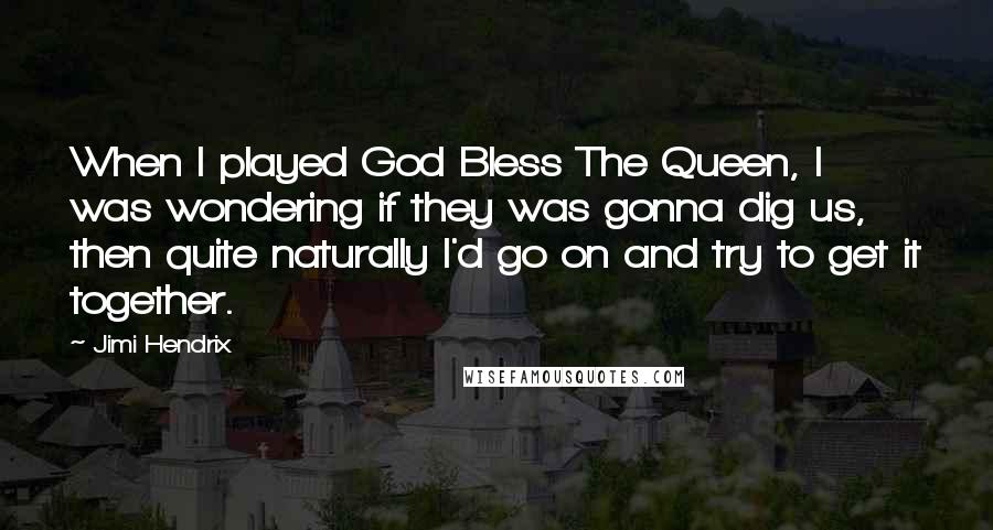 Jimi Hendrix Quotes: When I played God Bless The Queen, I was wondering if they was gonna dig us, then quite naturally I'd go on and try to get it together.