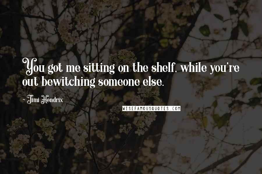 Jimi Hendrix Quotes: You got me sitting on the shelf, while you're out bewitching someone else.