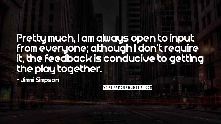 Jimmi Simpson Quotes: Pretty much, I am always open to input from everyone; although I don't require it, the feedback is conducive to getting the play together.