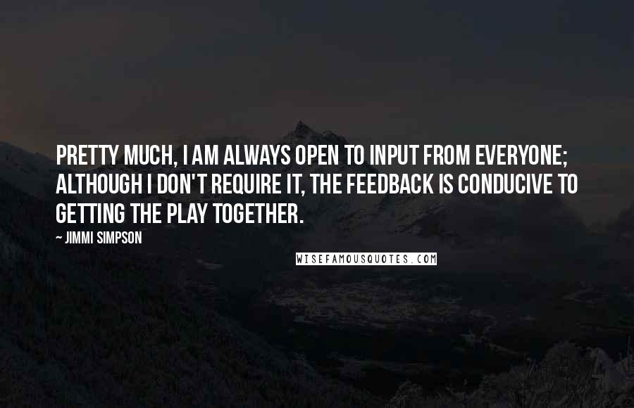 Jimmi Simpson Quotes: Pretty much, I am always open to input from everyone; although I don't require it, the feedback is conducive to getting the play together.