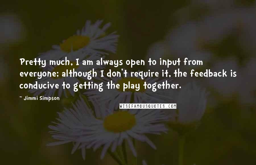 Jimmi Simpson Quotes: Pretty much, I am always open to input from everyone; although I don't require it, the feedback is conducive to getting the play together.
