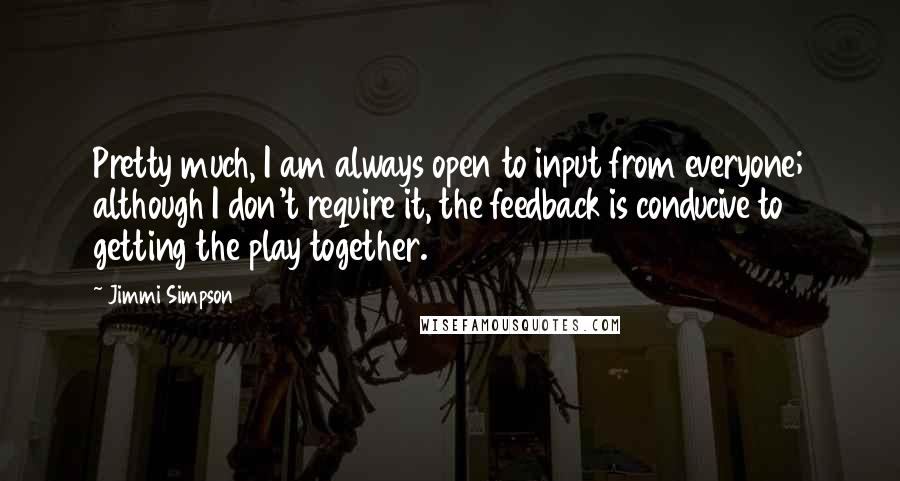 Jimmi Simpson Quotes: Pretty much, I am always open to input from everyone; although I don't require it, the feedback is conducive to getting the play together.