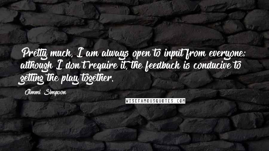 Jimmi Simpson Quotes: Pretty much, I am always open to input from everyone; although I don't require it, the feedback is conducive to getting the play together.