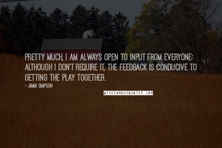 Jimmi Simpson Quotes: Pretty much, I am always open to input from everyone; although I don't require it, the feedback is conducive to getting the play together.