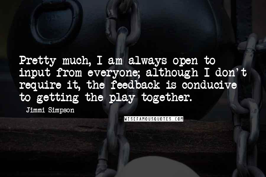 Jimmi Simpson Quotes: Pretty much, I am always open to input from everyone; although I don't require it, the feedback is conducive to getting the play together.