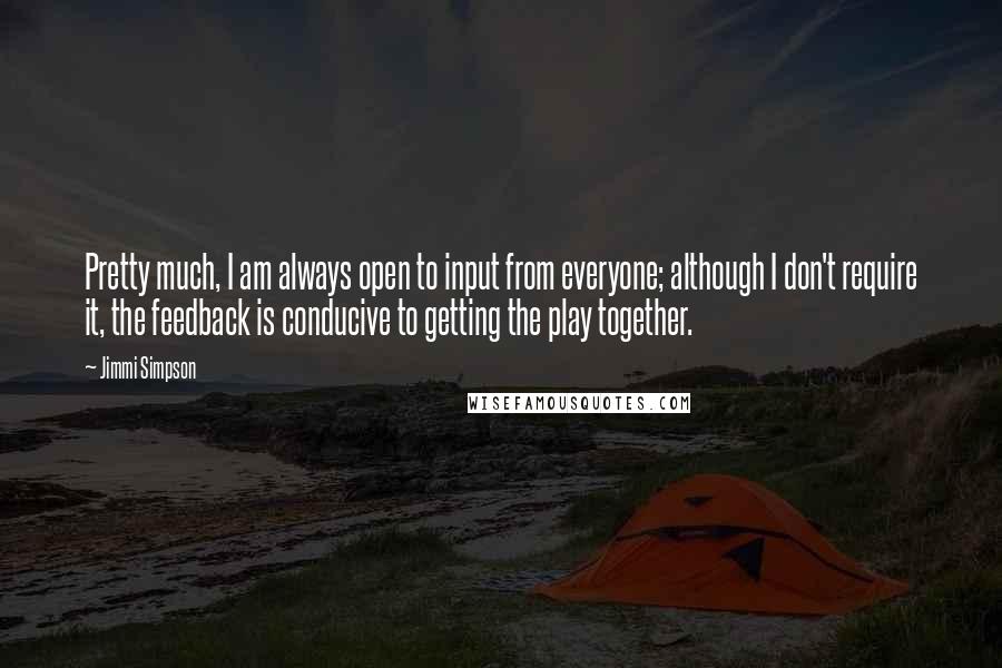 Jimmi Simpson Quotes: Pretty much, I am always open to input from everyone; although I don't require it, the feedback is conducive to getting the play together.