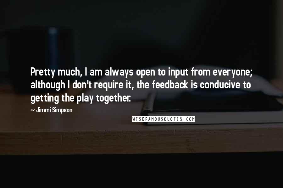 Jimmi Simpson Quotes: Pretty much, I am always open to input from everyone; although I don't require it, the feedback is conducive to getting the play together.