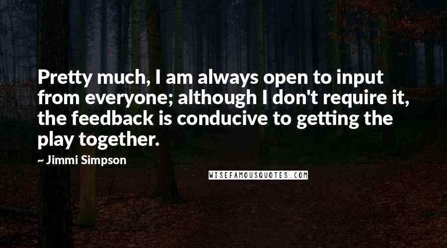 Jimmi Simpson Quotes: Pretty much, I am always open to input from everyone; although I don't require it, the feedback is conducive to getting the play together.