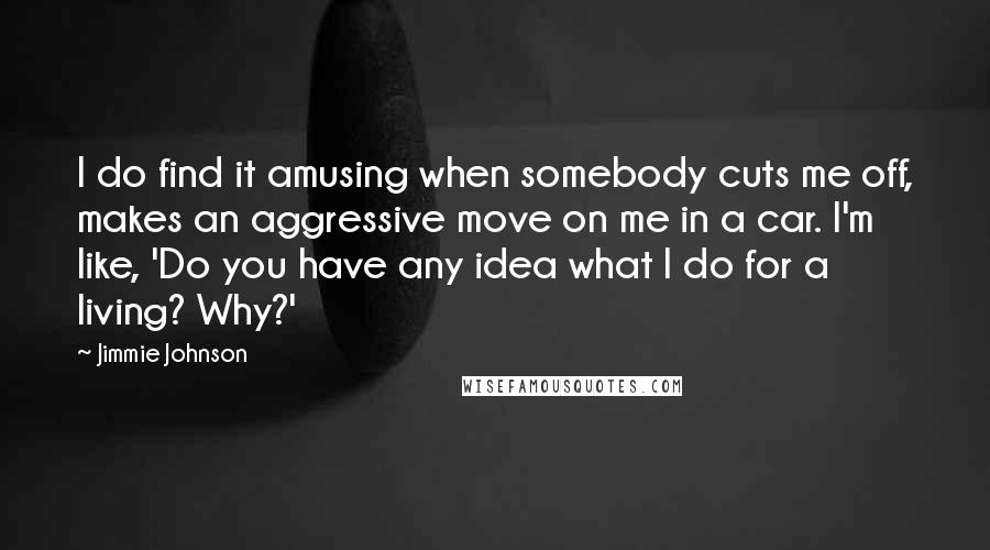 Jimmie Johnson Quotes: I do find it amusing when somebody cuts me off, makes an aggressive move on me in a car. I'm like, 'Do you have any idea what I do for a living? Why?'