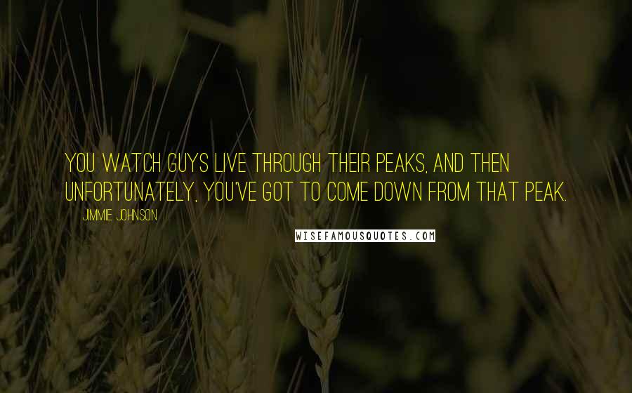Jimmie Johnson Quotes: You watch guys live through their peaks, and then unfortunately, you've got to come down from that peak.