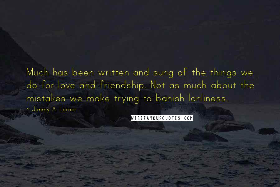 Jimmy A. Lerner Quotes: Much has been written and sung of the things we do for love and friendship. Not as much about the mistakes we make trying to banish lonliness.