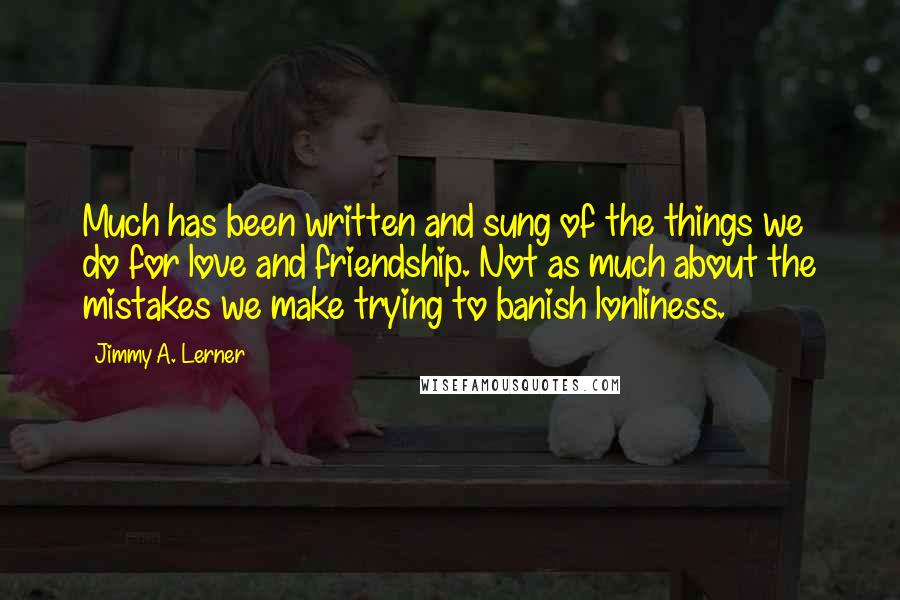 Jimmy A. Lerner Quotes: Much has been written and sung of the things we do for love and friendship. Not as much about the mistakes we make trying to banish lonliness.